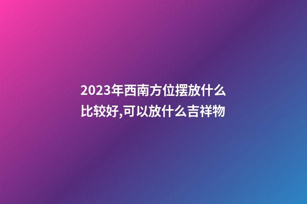 2023年西南方位摆放什么比较好,可以放什么吉祥物