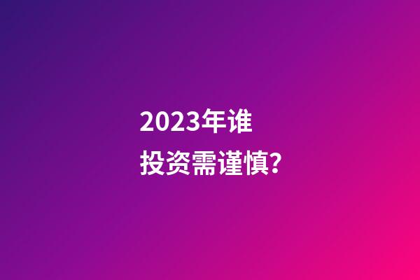 2023年谁投资需谨慎？