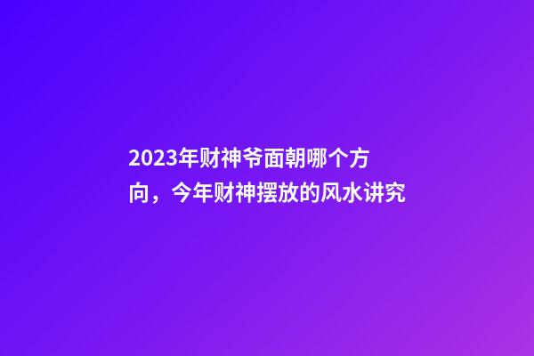 2023年财神爷面朝哪个方向，今年财神摆放的风水讲究