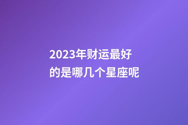 2023年财运最好的是哪几个星座呢-第1张-星座运势-玄机派