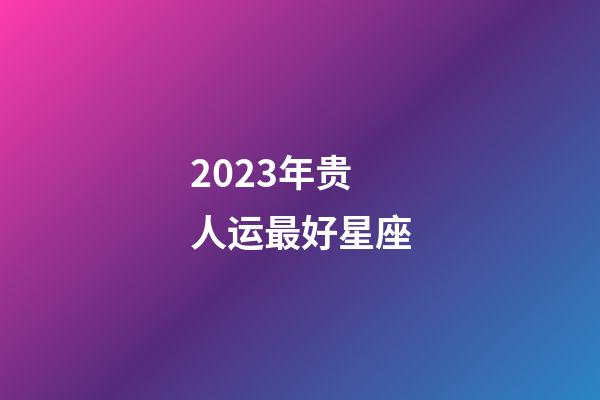 2023年贵人运最好星座-第1张-星座运势-玄机派