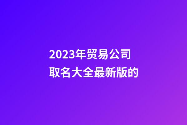 2023年贸易公司取名大全最新版的-第1张-公司起名-玄机派
