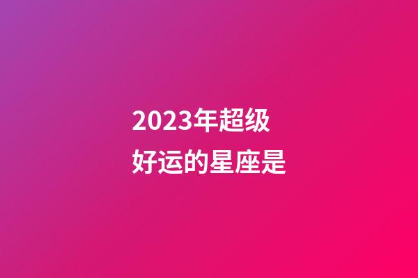 2023年超级好运的星座是-第1张-星座运势-玄机派