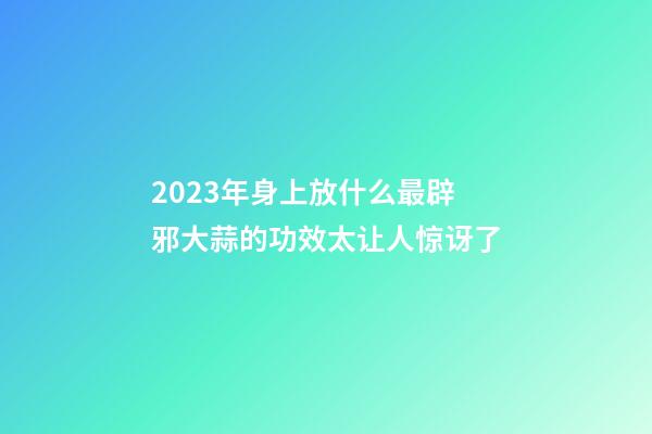 2023年身上放什么最辟邪?大蒜的功效太让人惊讶了