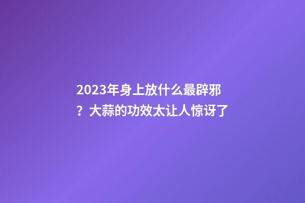 2023年身上放什么最辟邪？大蒜的功效太让人惊讶了