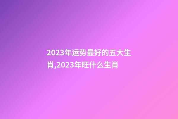 2023年运势最好的五大生肖,2023年旺什么生肖-第1张-观点-玄机派
