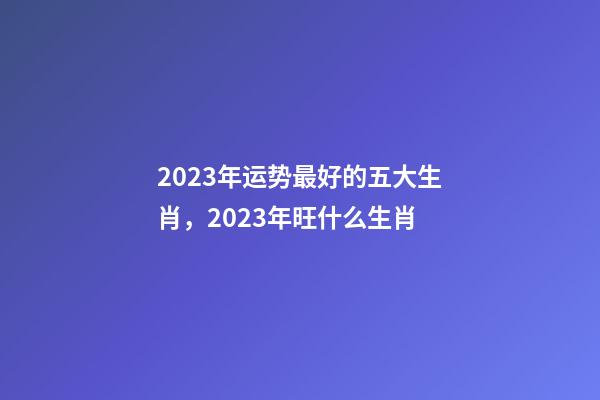 2023年运势最好的五大生肖，2023年旺什么生肖-第1张-观点-玄机派
