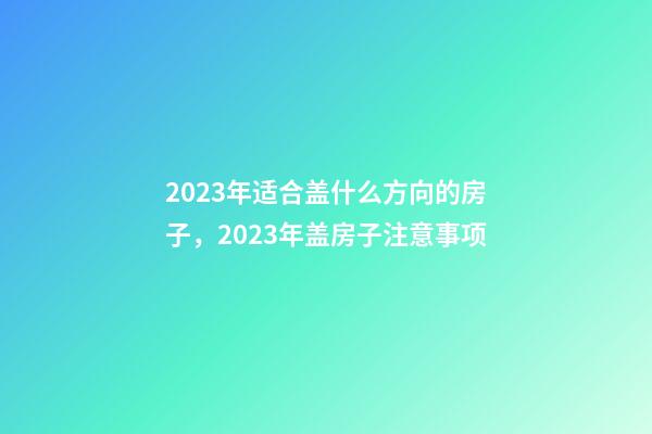 2023年适合盖什么方向的房子，2023年盖房子注意事项