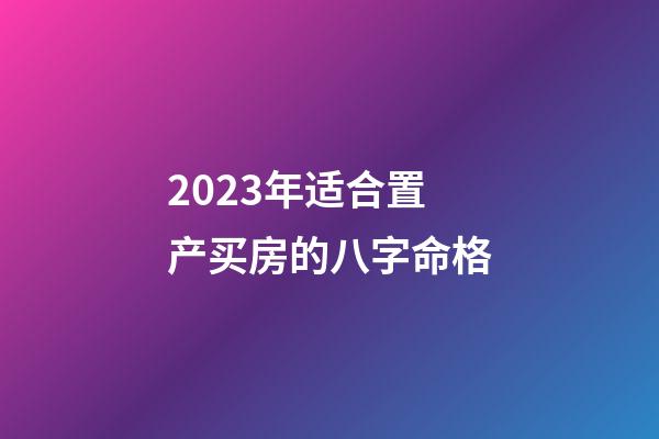 2023年适合置产买房的八字命格