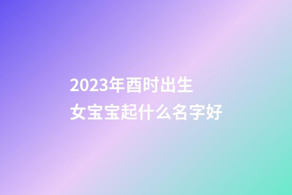 2023年酉时出生女宝宝起什么名字好