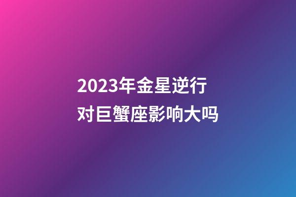 2023年金星逆行对巨蟹座影响大吗-第1张-星座运势-玄机派