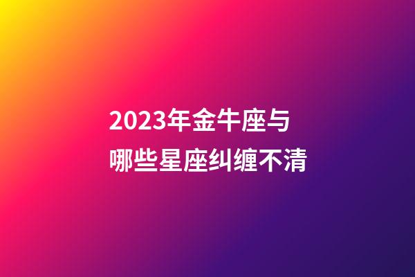 2023年金牛座与哪些星座纠缠不清-第1张-星座运势-玄机派