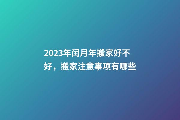 2023年闰月年搬家好不好，搬家注意事项有哪些
