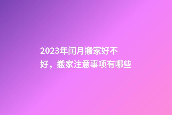 2023年闰月搬家好不好，搬家注意事项有哪些