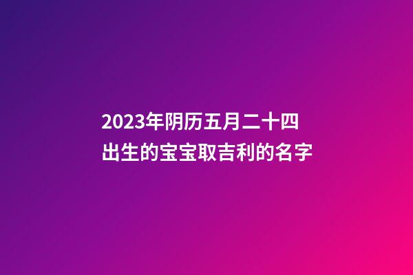 2023年阴历五月二十四出生的宝宝取吉利的名字