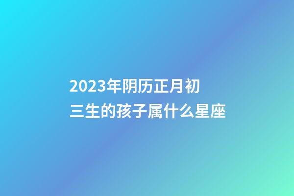 2023年阴历正月初三生的孩子属什么星座-第1张-星座运势-玄机派