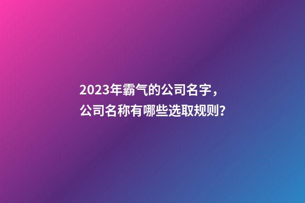2023年霸气的公司名字，公司名称有哪些选取规则？