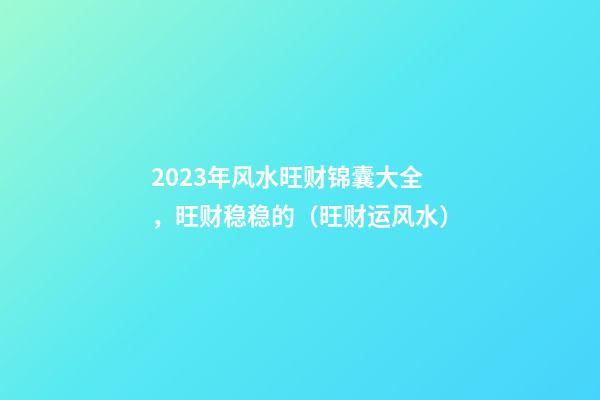 2023年风水旺财锦囊大全，旺财稳稳的（旺财运风水）