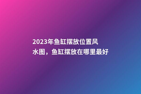 2023年鱼缸摆放位置风水图，鱼缸摆放在哪里最好