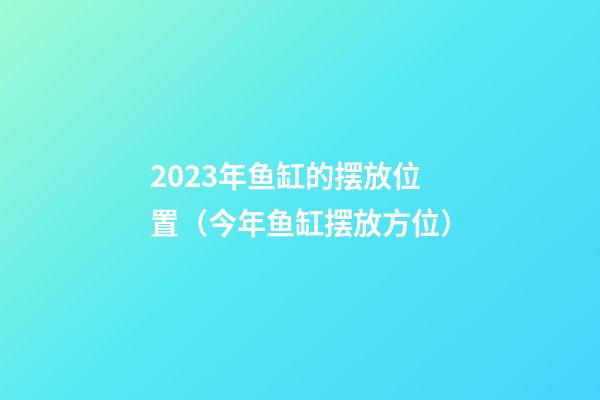 2023年鱼缸的摆放位置（今年鱼缸摆放方位）