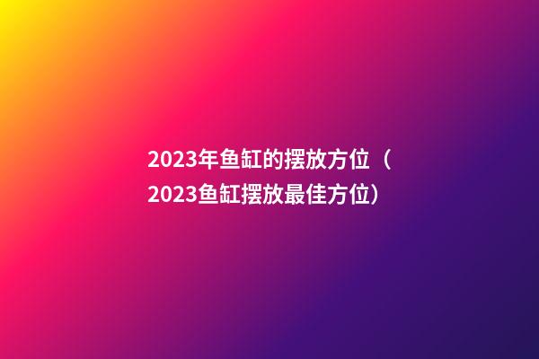 2023年鱼缸的摆放方位（2023鱼缸摆放最佳方位）