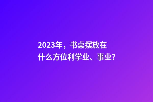 2023年，书桌摆放在什么方位利学业、事业？