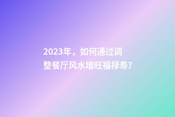 2023年，如何通过调整餐厅风水增旺福禄寿？