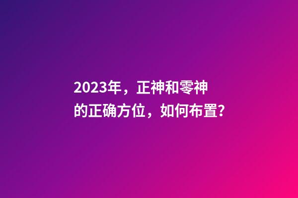 2023年，正神和零神的正确方位，如何布置？