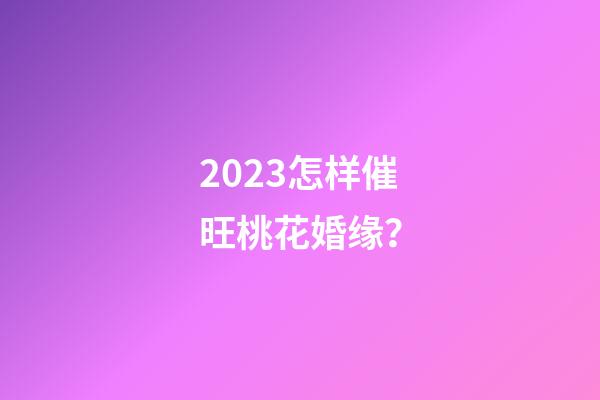 2023怎样催旺桃花婚缘？