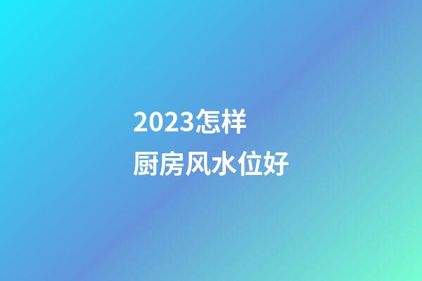 2023怎样厨房风水位好