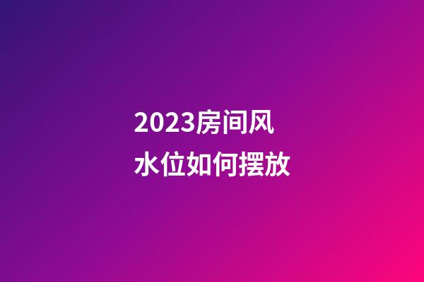 2023房间风水位如何摆放