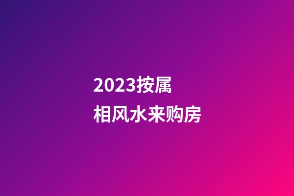 2023按属相风水来购房
