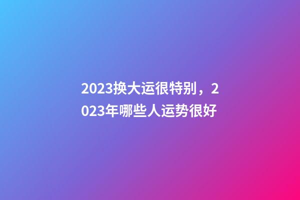 2023换大运很特别，2023年哪些人运势很好