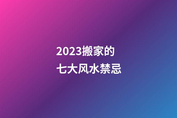 2023搬家的七大风水禁忌