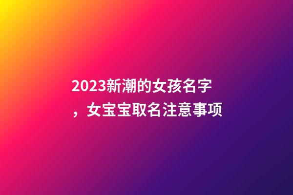 2023新潮的女孩名字，女宝宝取名注意事项