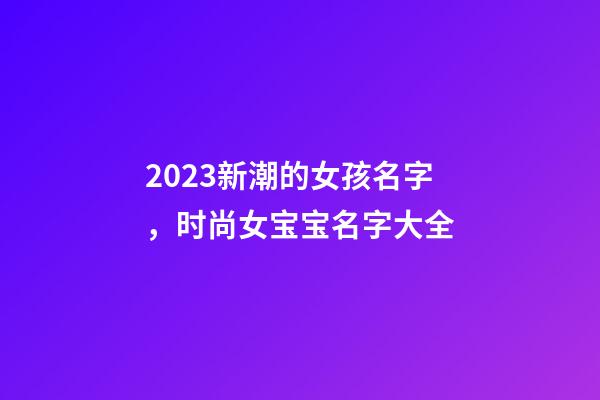 2023新潮的女孩名字，时尚女宝宝名字大全