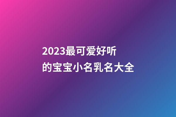 2023最可爱好听的宝宝小名乳名大全
