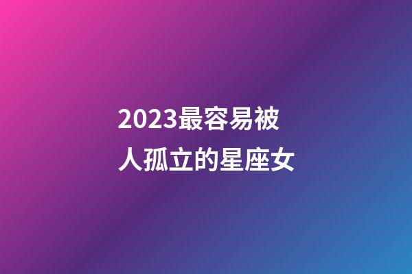 2023最容易被人孤立的星座女-第1张-星座运势-玄机派