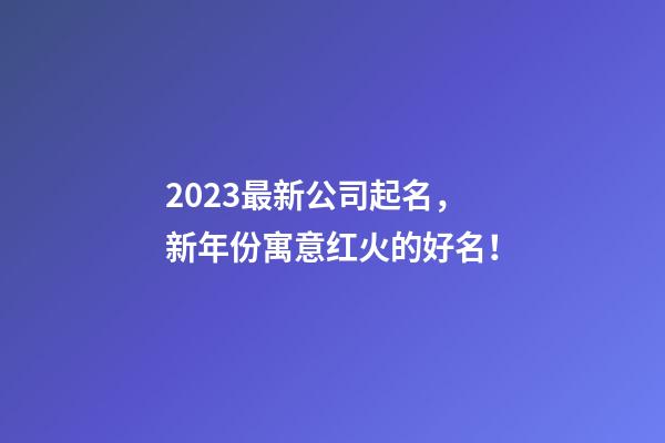 2023最新公司起名，新年份寓意红火的好名！