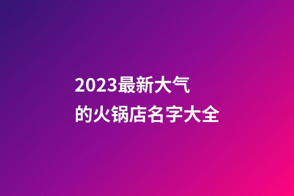 2023最新大气的火锅店名字大全