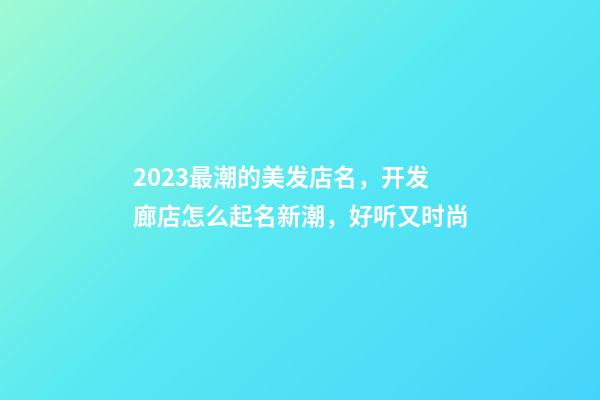 2023最潮的美发店名，开发廊店怎么起名新潮，好听又时尚