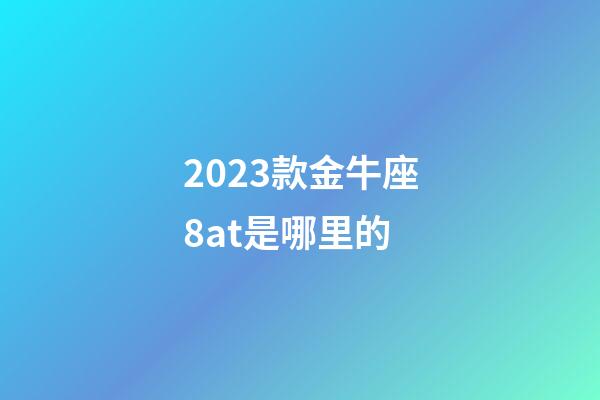 2023款金牛座8at是哪里的