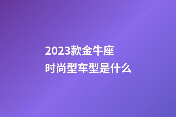 2023款金牛座时尚型车型是什么