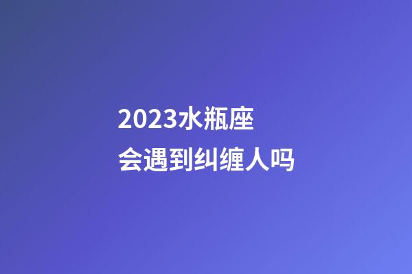 2023水瓶座会遇到纠缠人吗-第1张-星座运势-玄机派