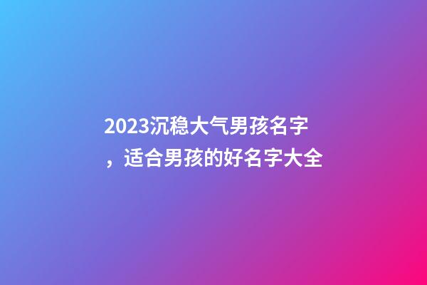 2023沉稳大气男孩名字，适合男孩的好名字大全