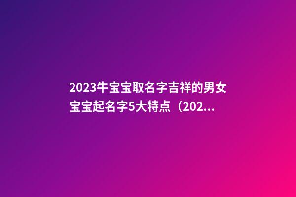 2023牛宝宝取名字吉祥的男女宝宝起名字5大特点（2023牛宝宝男女孩子取名字大全）