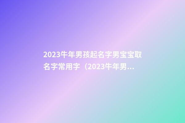 2023牛年男孩起名字男宝宝取名字常用字（2023牛年男宝宝取名字最佳字）