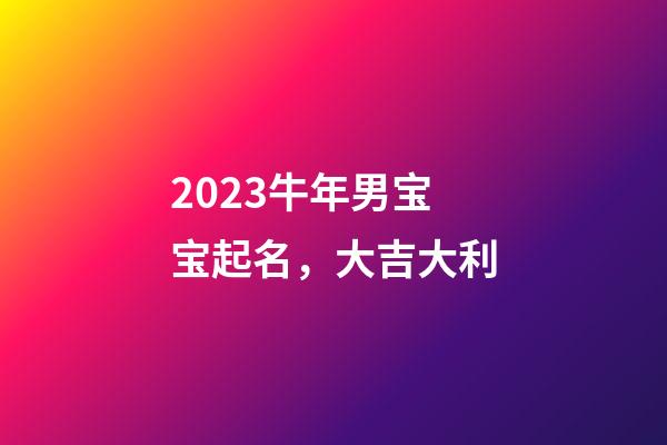 2023牛年男宝宝起名，大吉大利