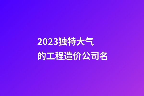 2023独特大气的工程造价公司名-第1张-公司起名-玄机派