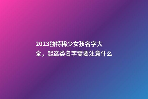 2023独特稀少女孩名字大全，起这类名字需要注意什么